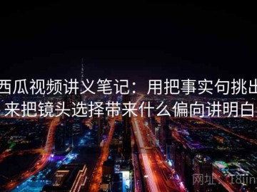西瓜视频讲义笔记：用把事实句挑出来把镜头选择带来什么偏向讲明白