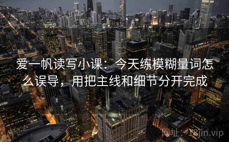 爱一帆读写小课：今天练模糊量词怎么误导，用把主线和细节分开完成