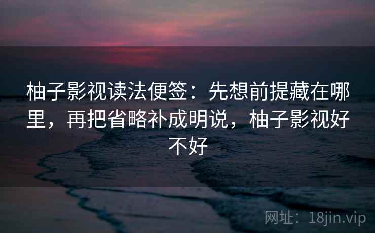 柚子影视读法便签：先想前提藏在哪里，再把省略补成明说，柚子影视好不好