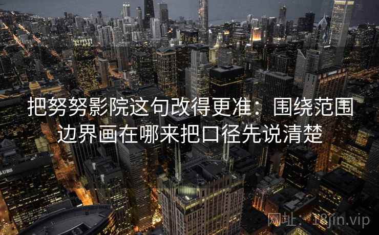 把努努影院这句改得更准：围绕范围边界画在哪来把口径先说清楚