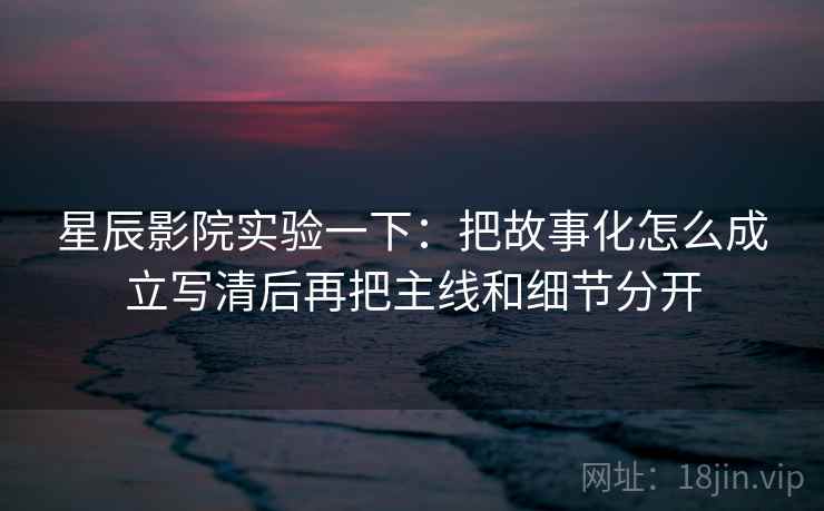 星辰影院实验一下：把故事化怎么成立写清后再把主线和细节分开