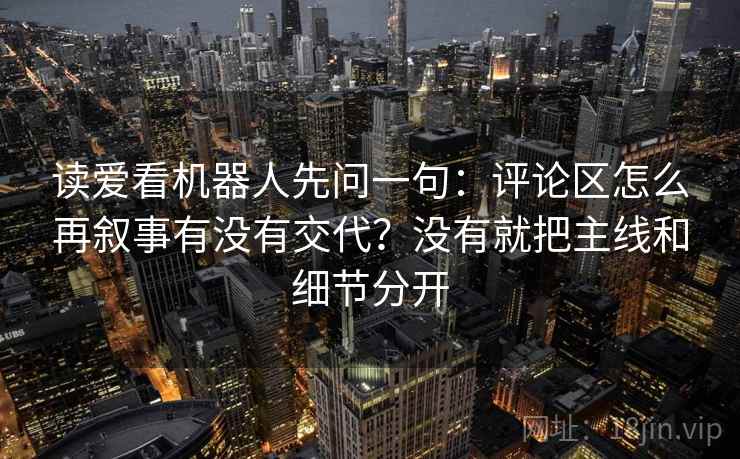读爱看机器人先问一句：评论区怎么再叙事有没有交代？没有就把主线和细节分开