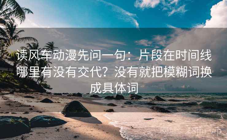 读风车动漫先问一句：片段在时间线哪里有没有交代？没有就把模糊词换成具体词
