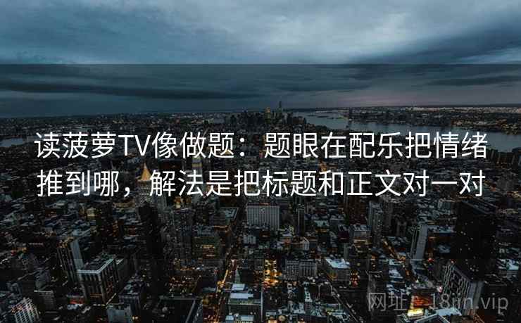 读菠萝TV像做题：题眼在配乐把情绪推到哪，解法是把标题和正文对一对