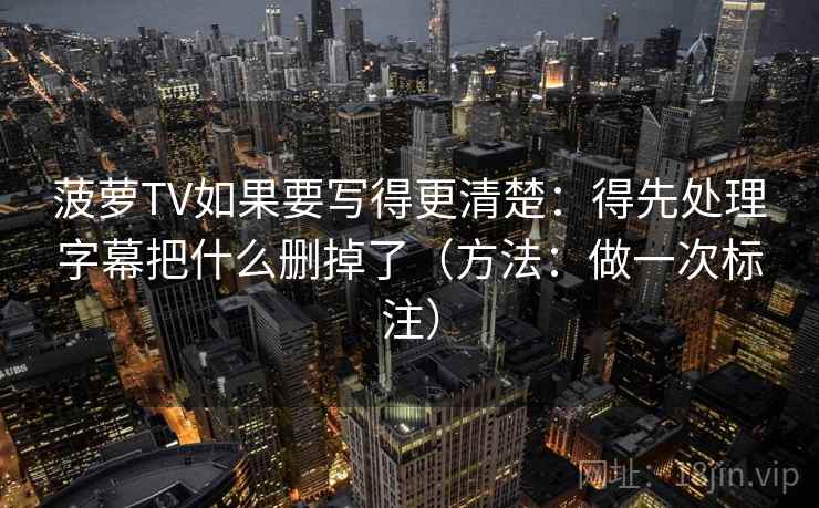 菠萝TV如果要写得更清楚：得先处理字幕把什么删掉了（方法：做一次标注）