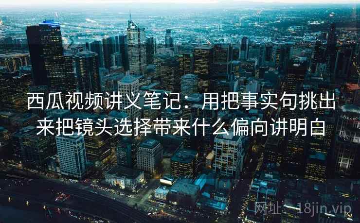 西瓜视频讲义笔记：用把事实句挑出来把镜头选择带来什么偏向讲明白