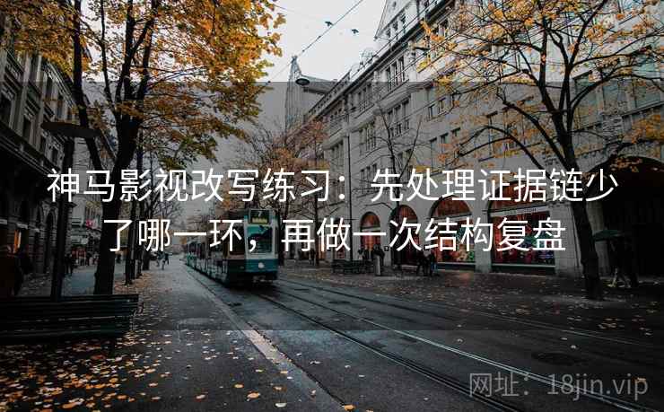 神马影视改写练习：先处理证据链少了哪一环，再做一次结构复盘
