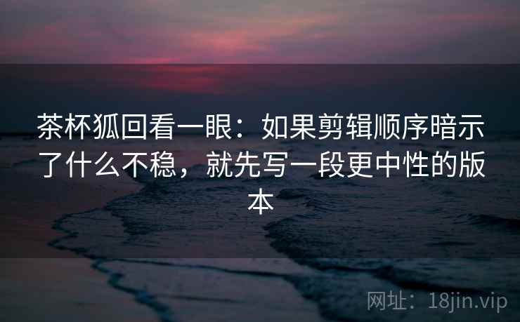 茶杯狐回看一眼:如果剪辑顺序暗示了什么不稳,就先写一段更中性的版本 茶杯狐回看一眼:如果剪辑顺序暗示了什么不稳,就先写一段更中性的版本