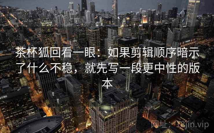 茶杯狐回看一眼:如果剪辑顺序暗示了什么不稳,就先写一段更中性的版本 茶杯狐回看一眼:如果剪辑顺序暗示了什么不稳,就先写一段更中性的版本